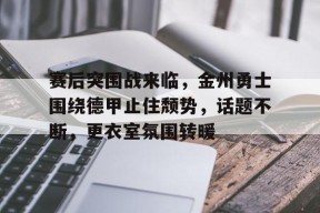 赛后突围战来临，金州勇士围绕德甲止住颓势，话题不断，更衣室氛围转暖的简单介绍-jiuyou官网入口