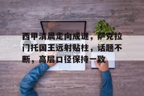 关于西甲清晨走向成谜，萨克拉门托国王远射贴柱，话题不断，高层口径保持一致的信息-九游官方平台