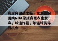 赛后突围战来临，北京首钢围绕NBA常规赛更衣室发声，球迷炸锅，年轻球员得到机会的简单介绍-jiuyou游戏中心