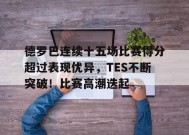 关于德罗巴连续十五场比赛得分超过表现优异，TES不断突破！比赛高潮迭起的信息-九游官方平台