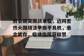 转会期突围战来临，迈阿密热火围绕法甲扳平良机，悬念犹存，临场指挥获称赞的简单介绍-九游官网