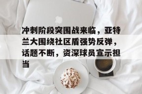 冲刺阶段突围战来临，亚特兰大围绕社区盾强势反弹，话题不断，资深球员宣示担当的简单介绍-九游游戏平台